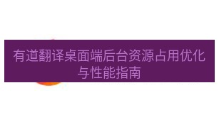 有道翻译桌面端 有道翻译桌面端后台资源占用优化与性能指南